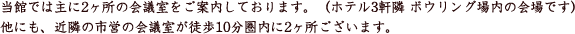 当館では主に2か所の会議室をご案内しております。（ホテル3軒隣直営ボウリング場内の会場です）他にも近隣の市営の会議室が徒歩10分圏内に2か所ございます。