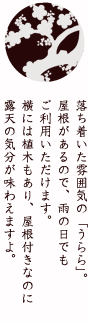 落ち着いた雰囲気の「うらら」。屋根があるので、雨の日でもご利用いただけます。横には植木もあり、屋根付きなのに露天の気分が味わえますよ。