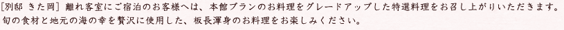 [別邸 きた岡］離れ客室にご宿泊のお客様へは、本館プランのお料理をグレードアップした特選料理をお召し上がりいただきます。旬の食材と地元の海の幸を贅沢に使用した、板長渾身のお料理をお楽しみください。 