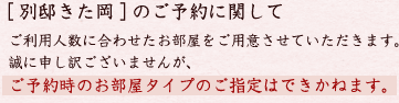 [ 別邸きた岡 ] のご予約に関して ご利用人数に合わせたお部屋をご用意させていただきます。誠に申し訳ございませんが、ご予約時のお部屋タイプのご指定はできかねます。