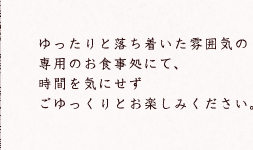 ゆったりと落ち着いた雰囲気の専用のお食事処にて、時間を気にせずごゆっくりとお楽しみください。